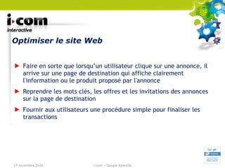 Optimiser le site Web Faire en sorte que lorsqu’un utilisateur clique sur une annonce, il arrive sur une page de destination qui affiche clairement l'information ou le produit proposé par l'annonce Reprendre les mots clés, les offres et les invitations des annonces sur la page de destination Fournir aux utilisateurs une procédure simple pour finaliser les transactions 17 novembre 2010 i-com – Google Adwords 