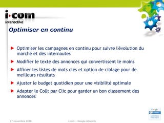 Optimiser en continu Optimiser les campagnes en continu pour suivre l'évolution du marché et des internautes Modifier le texte des annonces qui convertissent le moins Affiner les listes de mots clés et option de ciblage pour de meilleurs résultats Ajuster le budget quotidien pour une visibilité optimale Adapter le Coût par Clic pour garder un bon classement des annonces 17 novembre 2010 i-com – Google Adwords 