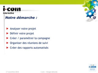 Notre démarche : Analyser votre projet Définir votre projet  Créer / paramétrer la campagne Organiser des réunions de suivi Créer des rapports automatisés 17 novembre 2010 i-com – Google Adwords 