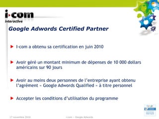 Google Adwords Certified Partner I-com a obtenu sa certification en juin 2010 Avoir géré un montant minimum de dépenses de 10 000 dollars américains sur 90 jours Avoir au moins deux personnes de l’entreprise ayant obtenu l’agrément « Google Adwords Qualified » à titre personnel Accepter les conditions d’utilisation du programme 17 novembre 2010 i-com – Google Adwords 
