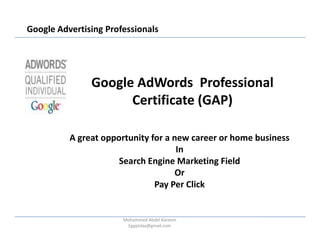 Google Advertising Professionals




               Google AdWords Professional
                     Certificate (GAP)

          A great opportunity for a new career or home business
                                     In
                      Search Engine Marketing Field
                                    Or
                               Pay Per Click


                       Mohammed Abdel Kareem
                        Egyptday@gmail.com
 