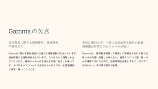Gammaの欠点
自社商品に関する情報操作、言論規制、
内容改ざん
Gammaに限らず自社製品には強力な情報規制がなされています。
競合情報にも情報操作されています。クソみたいな情報しか出
てこないので、複数メーカーの生成AIを交互に使うしか無いで
す。やはりオープンソースで自由なサービスでないと言論規制
で非常に使いにくいです。
有料に関わらず、一度に生成出来る資料の枚数、
情報量が非常に少なくレベルが低い
Gamma は、情報量を制限して検索して情報を作るので短く技
術レベルの低い内容しか作れない。検索エンジンで更に低レベ
ルの情報だけになるので、技術情報を必要とするエンジニアに
は向かない。手作業で修正が必要。
 