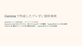 Gammaで作成したプレゼン資料事例
AndroidカスタムROM10選 プロンプトのみ使用
Amazon Fire Stick TVをリサイクル：低コストLinuxサーバの構築 TogetterのURLリンクのみ使用
TV98 ATV 8K: 爆安スティックPCの可能性を探る TogetterのURLリンクのみ使用
 