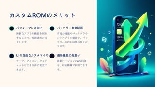 カスタムROMのメリット
パフォーマンス向上
無駄なアプリや機能を削除
することで、処理速度が向
上します。
バッテリー寿命延長
省電力機能やバックグラウ
ンドアプリの制御で、バッ
テリーの持ち時間が長くな
ります。
UIの自由なカスタマイズ
テーマ、アイコン、ウィジ
ェットなどを自由に変更で
きます。
最新機能の先取り
最新バージョンのAndroid
を、対応機種で利用できま
す。
 
