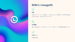 ROM 1: LineageOS
特徴
安定性とパフォーマンスに優れた、人気のあるカスタムROMです。標準のAndroidに
近い使い心地で、初心者にもおすすめです。
対応機種
幅広いAndroidデバイスに対応しています。公式サイトで対応機種を確認できます。
公式サイト
lineageos.org
 