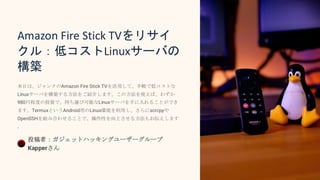 Amazon Fire Stick TVをリサイ
クル：低コストLinuxサーバの
構築
本日は、ジャンクのAmazon Fire Stick TVを活用して、手軽で低コストな
Linuxサーバを構築する方法をご紹介します。この方法を使えば、わずか
980円程度の投資で、持ち運び可能なLinuxサーバを手に入れることができ
ます。TermuxというAndroid用のLinux環境を利用し、さらにscrcpyや
OpenSSHを組み合わせることで、操作性を向上させる方法もお伝えします
。
投稿者：ガジェットハッキングユーザーグループ
Kapperさん
 