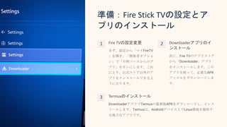 準備：Fire Stick TVの設定とア
プリのインストール
1 Fire TVの設定変更
まず、設定から「マイFireTV
」を開き、「開発者オプショ
ン」で「不明ソースからのア
プリ」をオンにします。これ
により、公式ストア以外のア
プリをインストールできるよ
うになります。
2 Downloaderアプリのイ
ンストール
次に、Fire TVのアプリストア
から「Downloader」アプリ
をインストールします。この
アプリを使って、必要なAPK
ファイルをダウンロードしま
す。
3 Termuxのインストール
DownloaderアプリでTermuxの最新版APKをダウンロードし、インス
トールします。Termuxは、Androidデバイス上でLinux環境を提供す
る強力なアプリです。
 