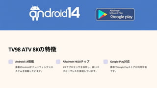 TV98 ATV 8Kの特徴
Android 14搭載
最新のAndroidオペレーティングシス
ステムを搭載しています。
Allwinner H618チップ
4コアプロセッサを採用し、高いパ
フォーマンスを実現しています。
Google Play対応
標準でGoogle Playストアが利用可能
です。
 