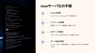 Linuxサーバ化の手順
1 Termuxを起動
インストールしたTermuxアプリを開きます。
2 パッケージの更新
必要なパッケージを最新版に更新します。
3 SSHサーバの設定
リモートアクセス用にSSHサーバを設定します。
4 ポート転送の設定
ルーターでポート転送を設定し、外部からのアクセスを可能に
します。
 