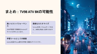 まとめ：TV98 ATV 8Kの可能性
高いコストパフォーマン
ス
2000円程度で高機能なAndroid
デバイスが手に入ります。
デ
柔軟なカスタマイズ
Termuxを使ってLinuxサーバ化な
ど、多様な用途に活用できます
。
学習ツールとしての価値
Android改造やLinux操作の学習に最適なデバイスです。
 
