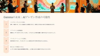 Gammaの未来：AIプレゼン作成の可能性
マルチモーダル入力の進化
音声、手書きメモ、さらには脳波からの直接入力など、多様な入力方法に対応する可能性があります。
リアルタイム協調編集
複数のユーザーがAIアシスタントと共に、リアルタイムで資料を編集・改善できるようになるでしょう。
プレゼンテーションの自動化
資料作成だけでなく、プレゼンテーション自体をAIが行う時代が来るかもしれません。
個人化と学習能力の向上
ユーザーの好みや過去の使用履歴を学習し、より個人化された提案ができるようになります。
 
