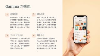 Gammaの機能
1 画像検索
Gamma は、テキストに基づ
いて関連する画像を検索し、
資料に挿入します。画像の選
択に時間をかけずに、適切な
画像を見つけることができま
す。
2 URL検索
Web 上の URL を入力するこ
とで、Gamma はその内容を
理解し、資料に関連する情報
を追加します。外部の情報も
簡単に取り込むことができま
す。
3 プロンプト対応
Gamma は、ユーザーからの
プロンプトに基づいて資料を
生成します。具体的な指示を
与えることで、より理想的な
資料を作成できます。
4 PPT出力
Gamma で作成した資料は、
PowerPoint 形式で出力できま
す。既存のプレゼン資料に
Gamma で生成した資料を簡
単に組み込むことができます
。
 