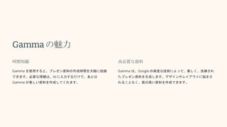 Gammaの魅力
時間短縮
Gamma を使用すると、プレゼン資料の作成時間を大幅に短縮
できます。必要な情報は、AI に入力するだけで、あとは
Gamma が美しい資料を作成してくれます。
高品質な資料
Gamma は、Google の高度な技術によって、美しく、洗練され
たプレゼン資料を生成します。デザインやレイアウトに悩まさ
れることなく、質の高い資料を作成できます。
 