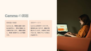 Gammaの課題
情報量の制限
Gamma は、情報を過度に詰め
込み過ぎると、資料が煩雑にな
る傾向があります。情報を整理
し、簡潔に表現することが重要
です。
有料サービス
Gamma は有料サービスです。
無料版もありますが、機能が制
限されています。本格的に利用
するには、有料プランへの加入
が必要です。
 