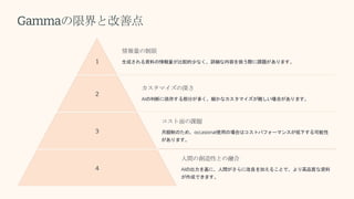 Gammaの限界と改善点
1
情報量の制限
生成される資料の情報量が比較的少なく、詳細な内容を扱う際に課題があります。
2
カスタマイズの深さ
AIの判断に依存する部分が多く、細かなカスタマイズが難しい場合があります。
3
コスト面の課題
月額制のため、occasional使用の場合はコストパフォーマンスが低下する可能性
があります。
4
人間の創造性との融合
AIの出力を基に、人間がさらに改良を加えることで、より高品質な資料
が作成できます。
 