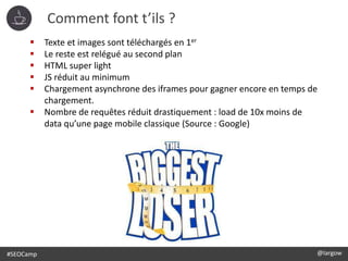 #SEOCamp @largow
Comment font t’ils ?
 Texte et images sont téléchargés en 1er
 Le reste est relégué au second plan
 HTML super light
 JS réduit au minimum
 Chargement asynchrone des iframes pour gagner encore en temps de
chargement.
 Nombre de requêtes réduit drastiquement : load de 10x moins de
data qu’une page mobile classique (Source : Google)
 