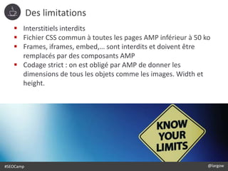 #SEOCamp @largow
Des limitations
 Interstitiels interdits
 Fichier CSS commun à toutes les pages AMP inférieur à 50 ko
 Frames, iframes, embed,… sont interdits et doivent être
remplacés par des composants AMP
 Codage strict : on est obligé par AMP de donner les
dimensions de tous les objets comme les images. Width et
height.
 
