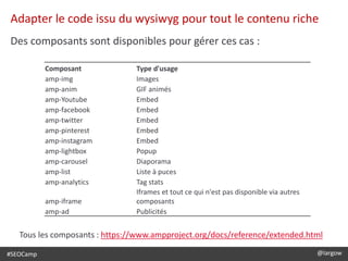 #SEOCamp @largow
Adapter le code issu du wysiwyg pour tout le contenu riche
Des composants sont disponibles pour gérer ces cas :
Composant Type d'usage
amp-img Images
amp-anim GIF animés
amp-Youtube Embed
amp-facebook Embed
amp-twitter Embed
amp-pinterest Embed
amp-instagram Embed
amp-lightbox Popup
amp-carousel Diaporama
amp-list Liste à puces
amp-analytics Tag stats
amp-iframe
Iframes et tout ce qui n'est pas disponible via autres
composants
amp-ad Publicités
Tous les composants : https://www.ampproject.org/docs/reference/extended.html
 