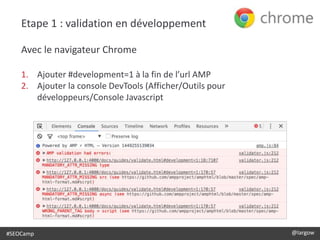 #SEOCamp @largow
Etape 1 : validation en développement
Avec le navigateur Chrome
1. Ajouter #development=1 à la fin de l’url AMP
2. Ajouter la console DevTools (Afficher/Outils pour
développeurs/Console Javascript
 