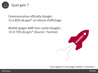 #SEOCamp @largow
Communication officielle Google :
15 à 85% de gain* en vitesse d’affichage
Réalité (pages AMP hors cache Google) :
13 et 72% de gain* (Source : Fastrize)
* par rapport à une page mobile « normale »
Quel gain ?
 