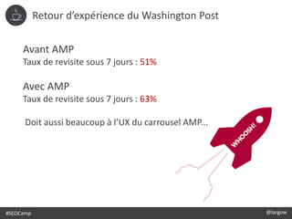 #SEOCamp @largow
Avant AMP
Taux de revisite sous 7 jours : 51%
Avec AMP
Taux de revisite sous 7 jours : 63%
Doit aussi beaucoup à l’UX du carrousel AMP...
Retour d’expérience du Washington Post
 