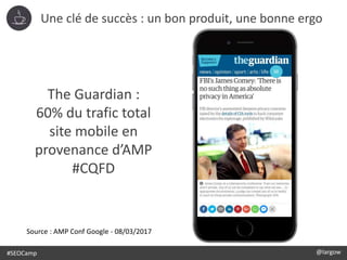 #SEOCamp @largow
Une clé de succès : un bon produit, une bonne ergo
The Guardian :
60% du trafic total
site mobile en
provenance d’AMP
#CQFD
Source : AMP Conf Google - 08/03/2017
 