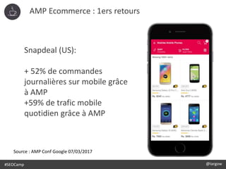 @largow / @gbournizien
AMP Ecommerce : 1ers retours
#SEOCamp @largow
Snapdeal (US):
+ 52% de commandes
journalières sur mobile grâce
à AMP
+59% de trafic mobile
quotidien grâce à AMP
Source : AMP Conf Google 07/03/2017
 
