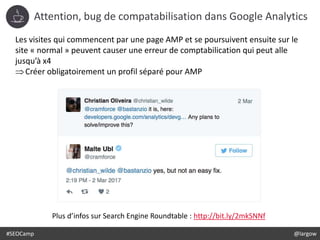 #SEOCamp @largow
Attention, bug de compatabilisation dans Google Analytics
Les visites qui commencent par une page AMP et se poursuivent ensuite sur le
site « normal » peuvent causer une erreur de comptabilication qui peut alle
jusqu’à x4
Créer obligatoirement un profil séparé pour AMP
Plus d’infos sur Search Engine Roundtable : http://bit.ly/2mkSNNf
 