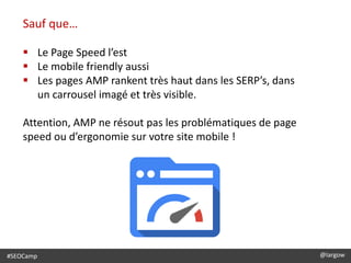 #SEOCamp @largow
Sauf que…
 Le Page Speed l’est
 Le mobile friendly aussi
 Les pages AMP rankent très haut dans les SERP’s, dans
un carrousel imagé et très visible.
Attention, AMP ne résout pas les problématiques de page
speed ou d’ergonomie sur votre site mobile !
 