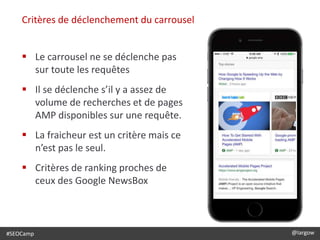 #SEOCamp @largow
Critères de déclenchement du carrousel
 Le carrousel ne se déclenche pas
sur toute les requêtes
 Il se déclenche s’il y a assez de
volume de recherches et de pages
AMP disponibles sur une requête.
 La fraicheur est un critère mais ce
n’est pas le seul.
 Critères de ranking proches de
ceux des Google NewsBox
 