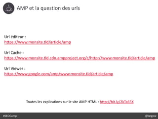 #SEOCamp @largow
AMP et la question des urls
Url éditeur :
https://www.monsite.tld/article/amp
Url Cache :
https://www.monsite.tld.cdn.ampproject.org/c/http://www.monsite.tld/article/amp
Url Viewer :
https://www.google.com/amp/www.monsite.tld/article/amp
Toutes les explications sur le site AMP HTML : http://bit.ly/2kTa65X
 