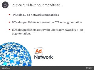 #SEOCamp @largow
 Plus de 60 ad networks compatibles
 90% des publishers observent un CTR en augmentation
 80% des publishers observent une « ad viewability » en
augmentation.
Tout ce qu’il faut pour monétiser…
 