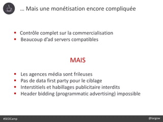 #SEOCamp @largow
 Contrôle complet sur la commercialisation
 Beaucoup d’ad servers compatibles
MAIS
 Les agences média sont frileuses
 Pas de data first party pour le ciblage
 Interstitiels et habillages publicitaire interdits
 Header bidding (programmatic advertising) impossible
… Mais une monétisation encore compliquée
 