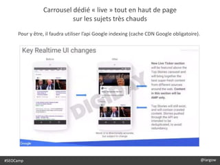 @largow / @gbournizien
Carrousel dédié « live » tout en haut de page
sur les sujets très chauds
#SEOCamp @largow
Pour y être, il faudra utiliser l’api Google indexing (cache CDN Google obligatoire).
 