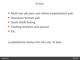 Et aussi
@largow / @gbournizien
 Multi size ads pour une même emplacement pub
 Nouveaux formats pub
 Outils d’A/B Testing
 Tracking Analytics plus poussé
 Etc.
La plateforme évolue très très vite. Et bien.
#SEOCamp @largow
 