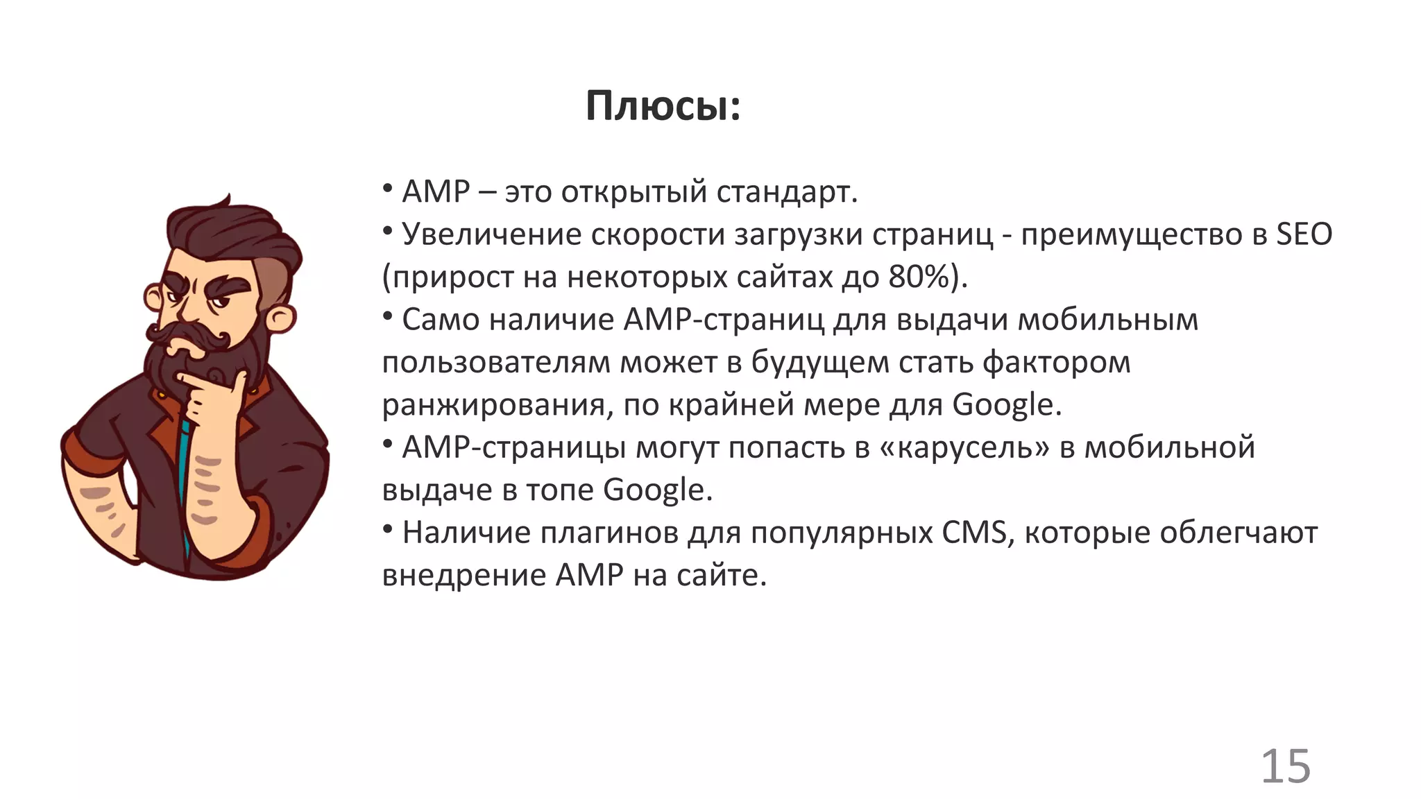 • AMP – это открытый стандарт.
• Увеличение скорости загрузки страниц - преимущество в SEO
(прирост на некоторых сайтах до 80%).
• Само наличие AMP-страниц для выдачи мобильным
пользователям может в будущем стать фактором
ранжирования, по крайней мере для Google.
• АМР-страницы могут попасть в «карусель» в мобильной
выдаче в топе Google.
• Наличие плагинов для популярных CMS, которые облегчают
внедрение AMP на сайте.
15
Плюсы:
 
