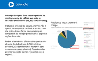 DEFINIÇÃO
O Google Analytics é um sistema gratuito de
monitoramento de tráfego que pode ser
instalado em qualquer site, loja virtual ou blog.
O objetivo principal do Google Analytics não é
apenas saber quantos usuários acessam o seu
site e sim, de que forma esses usuários se
comportam ao navegar pelas diversas páginas e
seções deste site.
Porém, a ferramenta oferece uma quantidade
absurda de dados (mais de 500 métricas
diferente, isso sem contar os relatórios com
cruzamentos personalizados). É preciso saber
priorizar quais são os mais relevantes para o
negócio.
 