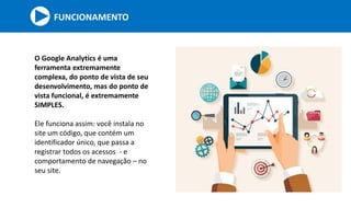 FUNCIONAMENTO
O Google Analytics é uma
ferramenta extremamente
complexa, do ponto de vista de seu
desenvolvimento, mas do ponto de
vista funcional, é extremamente
SIMPLES.
Ele funciona assim: você instala no
site um código, que contém um
identificador único, que passa a
registrar todos os acessos - e
comportamento de navegação – no
seu site.
 