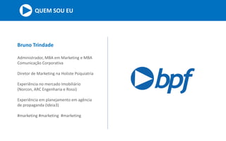 QUEM SOU EU
Bruno Trindade
Administrador, MBA em Marketing e MBA
Comunicação Corporativa
Diretor de Marketing na Holiste Psiquiatria
Experiência no mercado Imobiliário
(Norcon, ARC Engenharia e Rossi)
Experiência em planejamento em agência
de propaganda (Ideia3)
#marketing #marketing #marketing
 