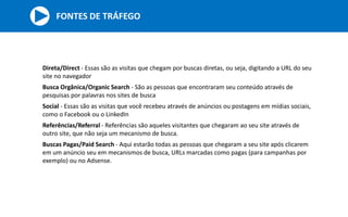 Direta/Direct - Essas são as visitas que chegam por buscas diretas, ou seja, digitando a URL do seu
site no navegador
Busca Orgânica/Organic Search - São as pessoas que encontraram seu conteúdo através de
pesquisas por palavras nos sites de busca
Social - Essas são as visitas que você recebeu através de anúncios ou postagens em mídias sociais,
como o Facebook ou o LinkedIn
Referências/Referral - Referências são aqueles visitantes que chegaram ao seu site através de
outro site, que não seja um mecanismo de busca.
Buscas Pagas/Paid Search - Aqui estarão todas as pessoas que chegaram a seu site após clicarem
em um anúncio seu em mecanismos de busca, URLs marcadas como pagas (para campanhas por
exemplo) ou no Adsense.
FONTES DE TRÁFEGO
 