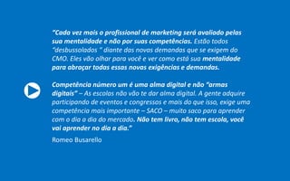 “Cada vez mais o profissional de marketing será avaliado pelas
sua mentalidade e não por suas competências. Estão todos
“desbussolados “ diante das novas demandas que se exigem do
CMO. Eles vão olhar para você e ver como está sua mentalidade
para abraçar todas essas novas exigências e demandas.
Competência número um é uma alma digital e não “armas
digitais” – As escolas não vão te dar alma digital. A gente adquire
participando de eventos e congressos e mais do que isso, exige uma
competência mais importante – SACO – muito saco para aprender
com o dia a dia do mercado. Não tem livro, não tem escola, você
vai aprender no dia a dia.”
Romeo Busarello
 