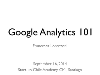 Google Analytics 101 
Francesca Lorenzoni 
September 16, 2014 
Start-up Chile Academy, CMI, Santiago 
 