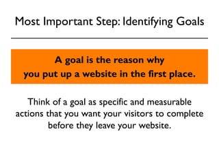 Most Important Step: Identifying Goals 
A goal is the reason why 
you put up a website in the first place. 
Think of a goal as specific and measurable 
actions that you want your visitors to complete 
before they leave your website. 
 