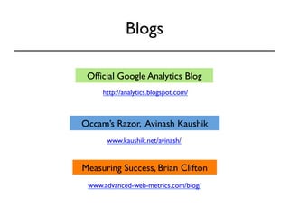 Blogs 
Official Google Analytics Blog 
http://analytics.blogspot.com/ 
Occam’s Razor, Avinash Kaushik 
www.kaushik.net/avinash/ 
Measuring Success, Brian Clifton 
www.advanced-web-metrics.com/blog/ 
 