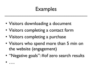 Examples 
• Visitors downloading a document 
• Visitors completing a contact form 
• Visitors completing a purchase 
• Visitors who spend more than 5 min on 
the website (engagement) 
• “Negative goals”: #of zero search results 
• …. 
 