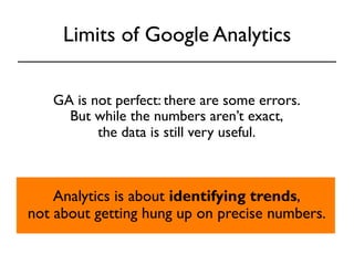 Limits of Google Analytics 
GA is not perfect: there are some errors. 
But while the numbers aren’t exact, 
the data is still very useful. 
Analytics is about identifying trends, 
not about getting hung up on precise numbers. 
 
