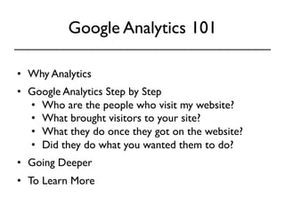 Google Analytics 101 
• Why Analytics 
• Google Analytics Step by Step 
• Who are the people who visit my website? 
• What brought visitors to your site? 
• What they do once they got on the website? 
• Did they do what you wanted them to do? 
• Going Deeper 
• To Learn More 
 