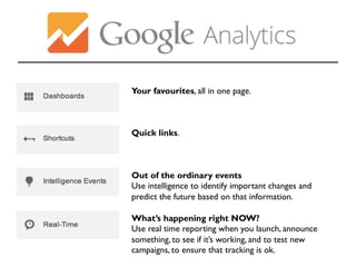 Your favourites, all in one page. 
Quick links. 
Out of the ordinary events 
Use intelligence to identify important changes and 
predict the future based on that information. 
What’s happening right NOW? 
Use real time reporting when you launch, announce 
something, to see if it’s working, and to test new 
campaigns, to ensure that tracking is ok. 
 