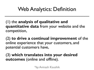 Web Analytics: Definition 
(1) the analysis of qualitative and 
quantitative data from your website and the 
competition, 
(2) to drive a continual improvement of the 
online experience that your customers, and 
potential customers have, 
(3) which translates into your desired 
outcomes (online and offline). 
*by Avinash Kaushik 
 