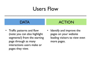 Users Flow 
DATA ACTION 
• Identify and improve the 
pages on your website 
leading visitors to view even 
more pages. 
• Traffic patterns and flow 
(note: you can also highlight 
segments!) from the starting 
page through as many 
interactions users make or 
pages they view. 
 